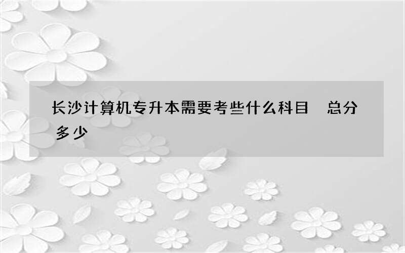 长沙计算机专升本需要考些什么科目 总分多少